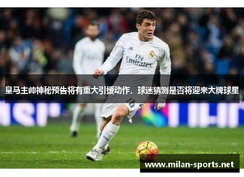皇马主帅神秘预告将有重大引援动作，球迷猜测是否将迎来大牌球星